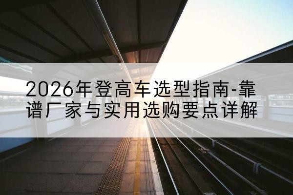 福田登高车厂家推荐-2026年登高车选型指南-靠谱厂家与实用选购要点详解
