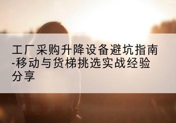 福田移动式升降机怎么选-工厂采购升降设备避坑指南-移动与货梯挑选实战经验分享