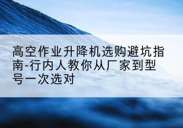 福田升降平台厂家-高空作业升降机选购避坑指南-行内人教你从厂家到型号一次选对