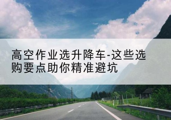 福田升降车厂家-高空作业选升降车-这些选购要点助你*避坑
