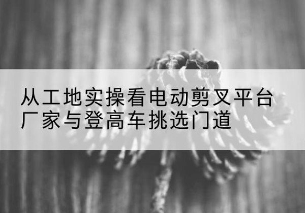 福田电动剪叉升降平台厂家-从工地实操看电动剪叉平台厂家与登高车挑选门道